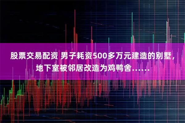 股票交易配资 男子耗资500多万元建造的别墅，地下室被邻居改造为鸡鸭舍……